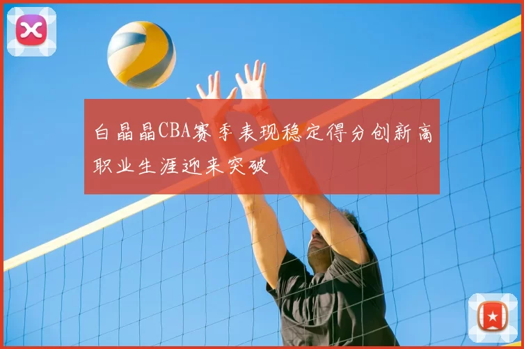 白晶晶CBA赛季表现稳定得分创新高职业生涯迎来突破