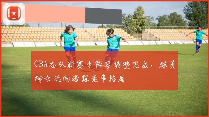 CBA各队新赛季阵容调整完成,球员转会流向透露竞争格局