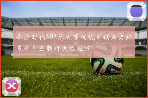 乔丹时代NBA总决赛收视率创历史纪录公牛王朝对决成经典