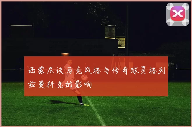 西蒙尼谈马竞风格与传奇球员格列兹曼科克的影响