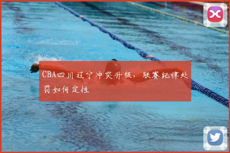 CBA四川辽宁冲突升级,联赛纪律处罚如何定性