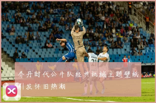 乔丹时代公牛队经典机械主题壁纸引发怀旧热潮