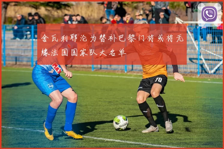 舍瓦利耶沦为替补巴黎门将或将无缘法国国家队大名单