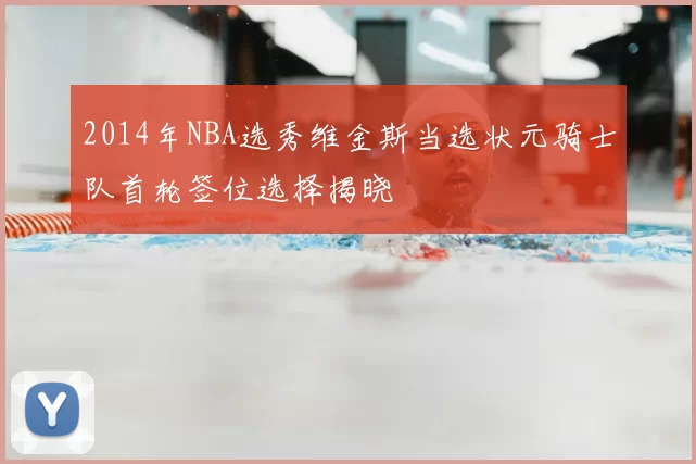 2014年NBA选秀维金斯当选状元骑士队首轮签位选择揭晓