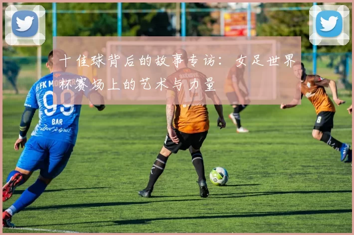 十佳球背后的故事专访：女足世界杯赛场上的艺术与力量