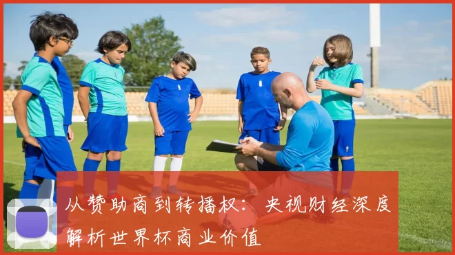 从赞助商到转播权：央视财经深度解析世界杯商业价值