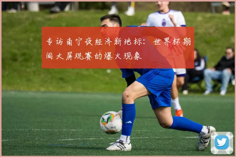 专访南宁夜经济新地标:世界杯期间大屏观赛的爆火现象