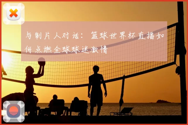 与制片人对话：篮球世界杯直播如何点燃全球球迷激情
