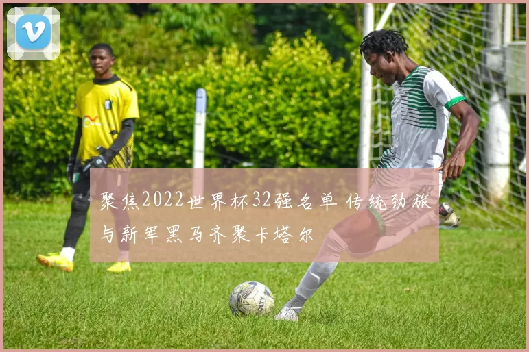 聚焦2022世界杯32强名单 传统劲旅与新军黑马齐聚卡塔尔