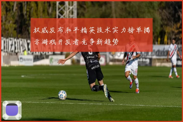权威发布和平精英技术实力榜单揭示游戏开发者竞争新趋势