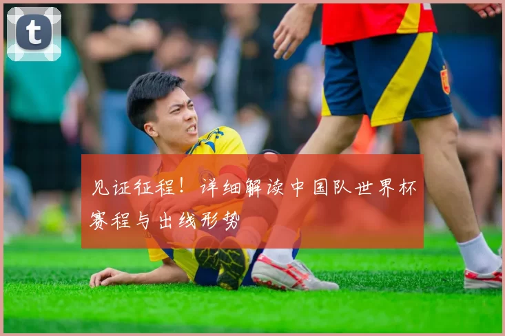 见证征程!详细解读中国队世界杯赛程与出线形势