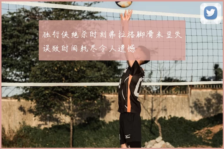 独行侠绝杀时刻弗拉格脚滑米豆失误致时间耗尽令人遗憾
