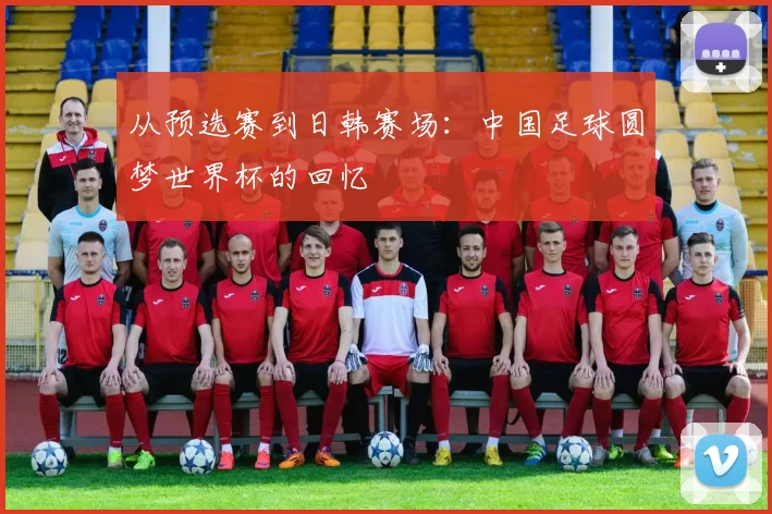 从预选赛到日韩赛场：中国足球圆梦世界杯的回忆