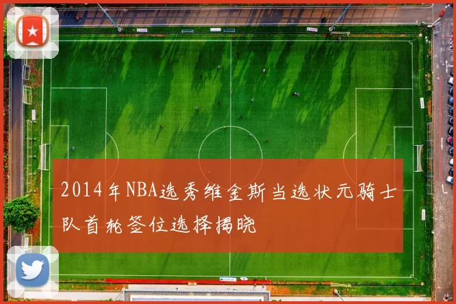 2014年NBA选秀维金斯当选状元骑士队首轮签位选择揭晓