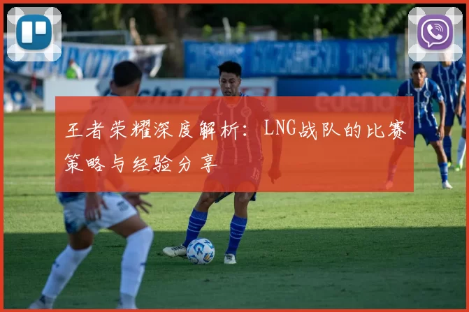 王者荣耀深度解析：LNG战队的比赛策略与经验分享