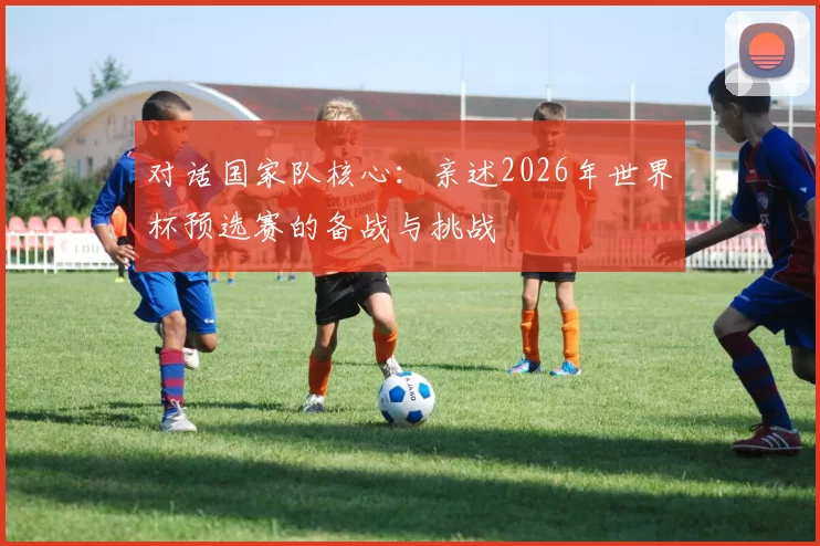 对话国家队核心：亲述2026年世界杯预选赛的备战与挑战