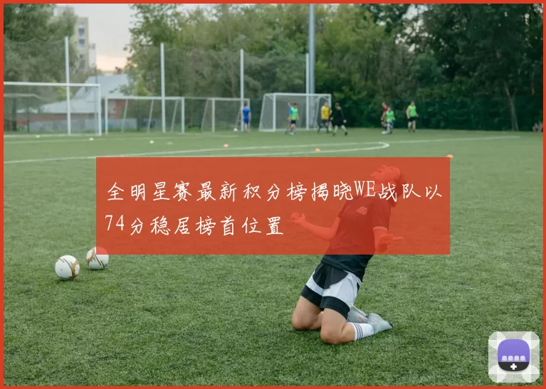全明星赛最新积分榜揭晓WE战队以74分稳居榜首位置