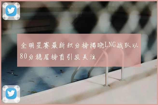 全明星赛最新积分榜揭晓LNG战队以80分稳居榜首引发关注