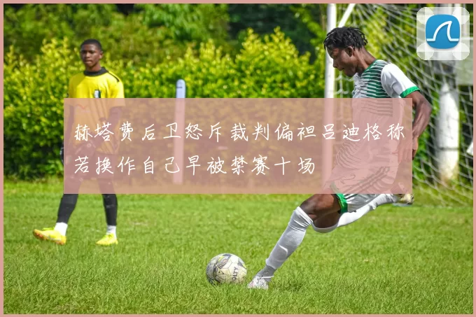 赫塔费后卫怒斥裁判偏袒吕迪格称若换作自己早被禁赛十场