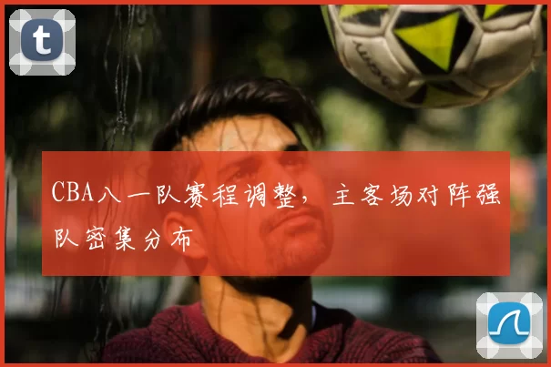 CBA八一队赛程调整，主客场对阵强队密集分布