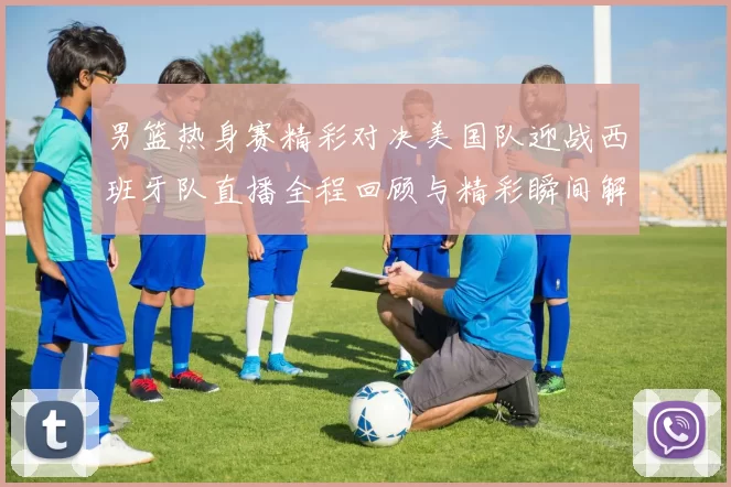 男篮热身赛精彩对决美国队迎战西班牙队直播全程回顾与精彩瞬间解析