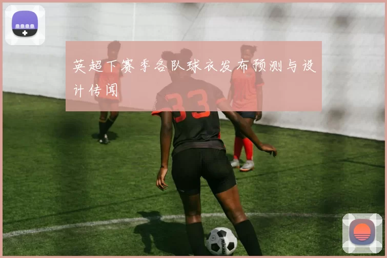 英超下赛季各队球衣发布预测与设计传闻