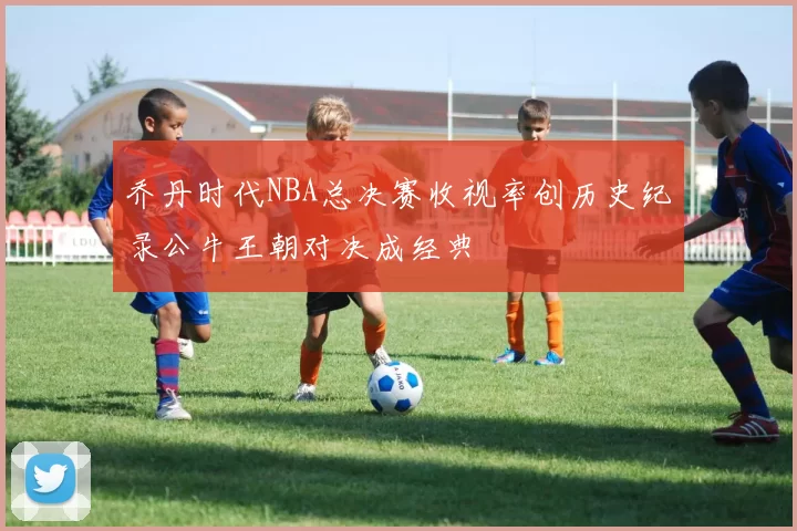 乔丹时代NBA总决赛收视率创历史纪录公牛王朝对决成经典