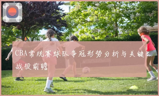 CBA常规赛球队争冠形势分析与关键战役前瞻