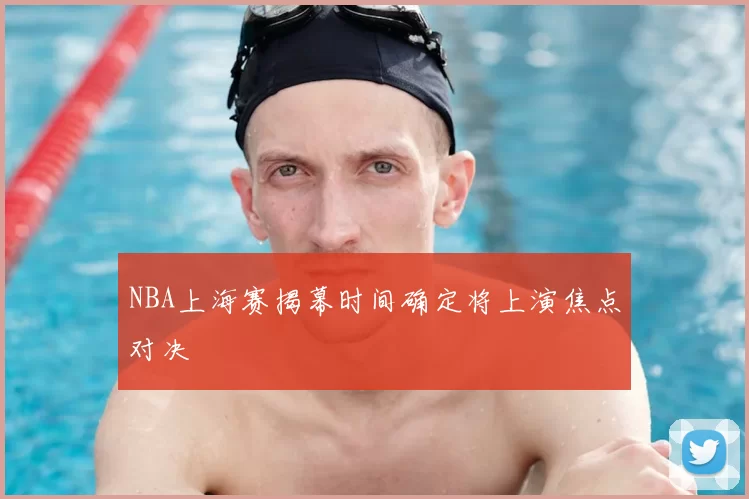 NBA上海赛揭幕时间确定将上演焦点对决