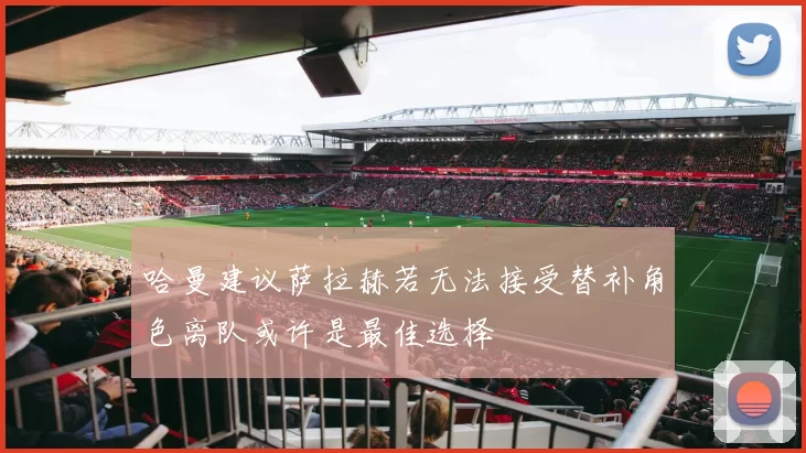 哈曼建议萨拉赫若无法接受替补角色离队或许是最佳选择