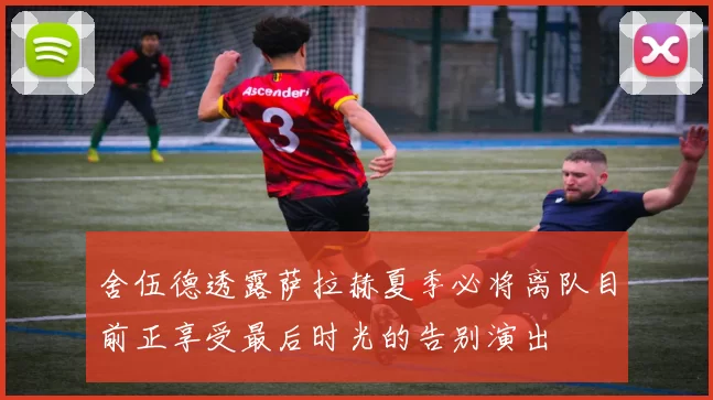 舍伍德透露萨拉赫夏季必将离队目前正享受最后时光的告别演出