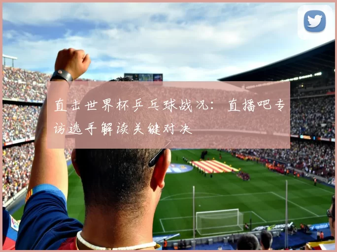 直击世界杯乒乓球战况:直播吧专访选手解读关键对决