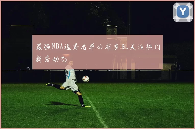 最强NBA选秀名单公布多队关注热门新秀动态