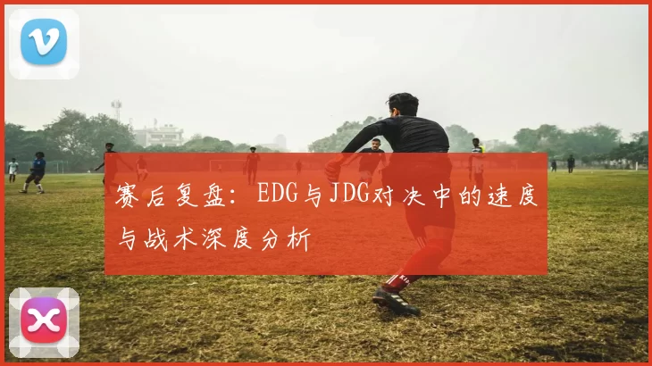 赛后复盘:EDG与JDG对决中的速度与战术深度分析