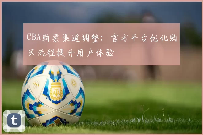 CBA购票渠道调整:官方平台优化购买流程提升用户体验