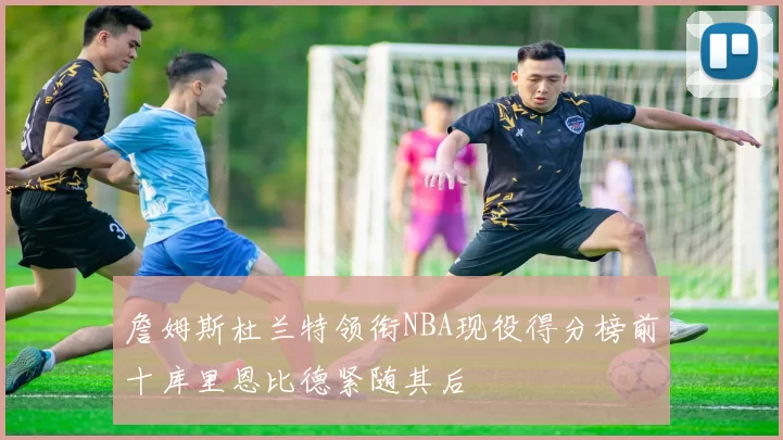 詹姆斯杜兰特领衔NBA现役得分榜前十库里恩比德紧随其后