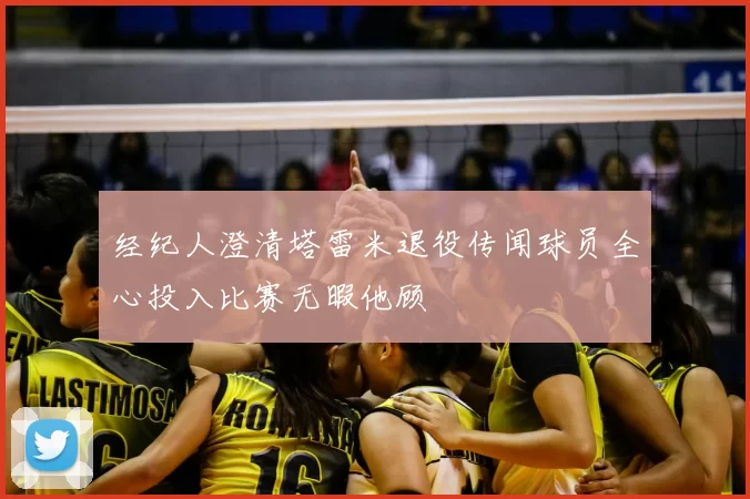 经纪人澄清塔雷米退役传闻球员全心投入比赛无暇他顾
