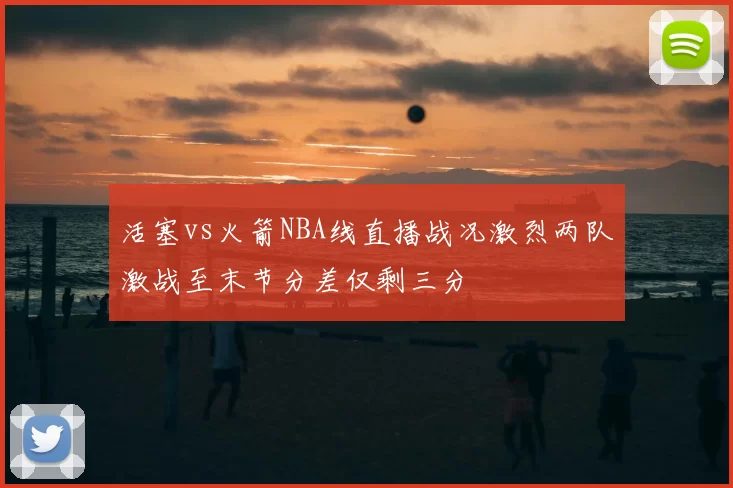 活塞vs火箭NBA线直播战况激烈两队激战至末节分差仅剩三分