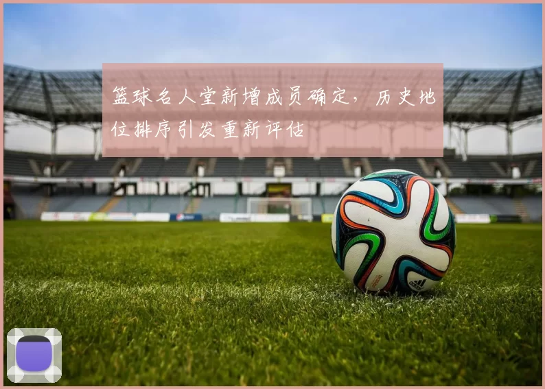 篮球名人堂新增成员确定,历史地位排序引发重新评估