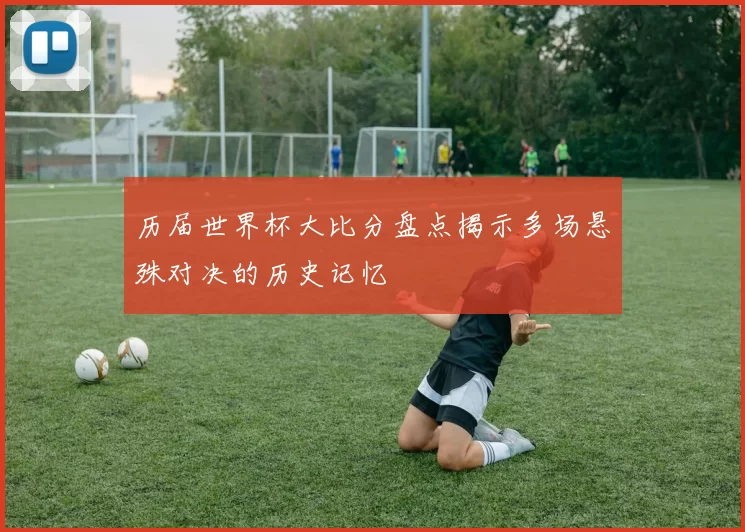 历届世界杯大比分盘点揭示多场悬殊对决的历史记忆