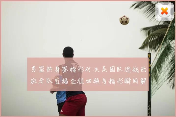 男篮热身赛精彩对决美国队迎战西班牙队直播全程回顾与精彩瞬间解析
