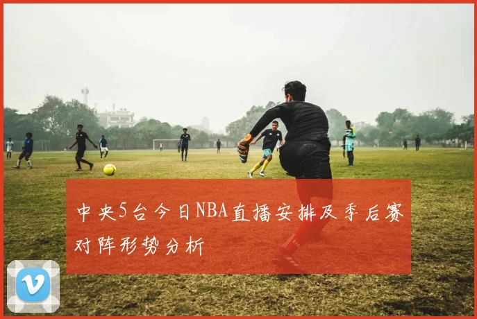 中央5台今日NBA直播安排及季后赛对阵形势分析