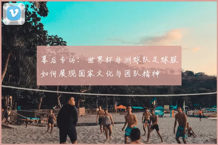 幕后专访:世界杯非洲球队足球服如何展现国家文化与团队精神