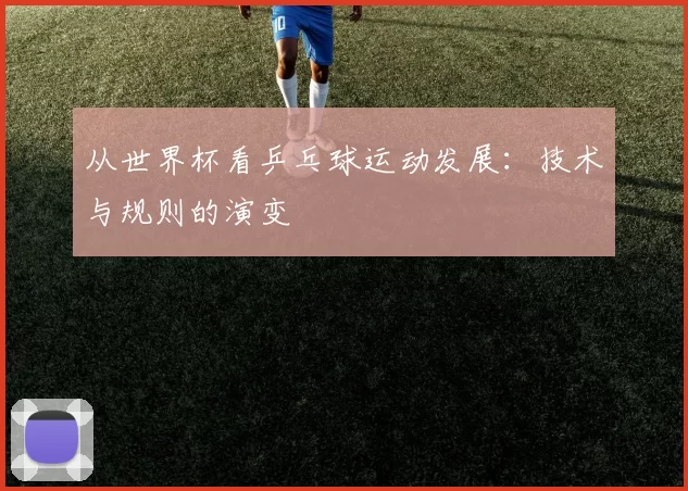 从世界杯看乒乓球运动发展:技术与规则的演变
