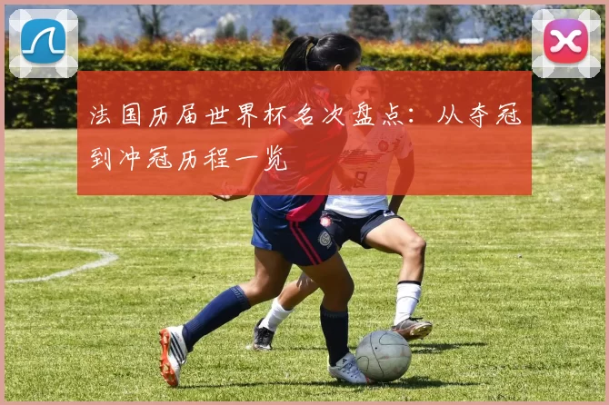 法国历届世界杯名次盘点：从夺冠到冲冠历程一览