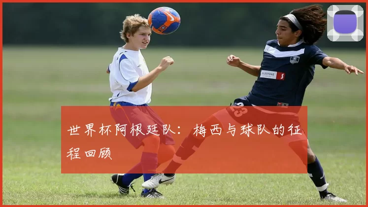 世界杯阿根廷队：梅西与球队的征程回顾