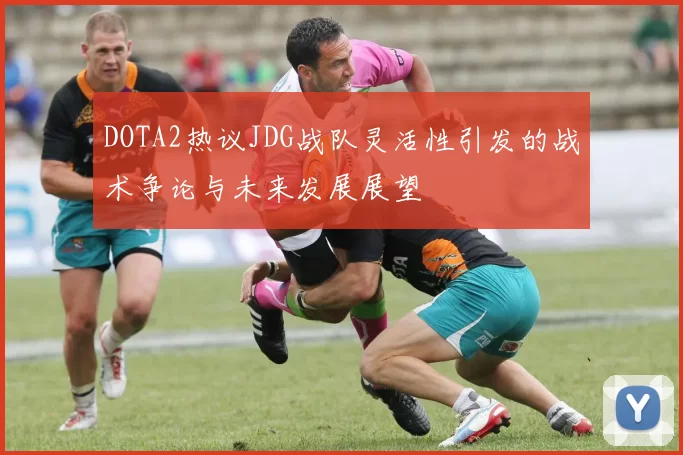 DOTA2热议JDG战队灵活性引发的战术争论与未来发展展望