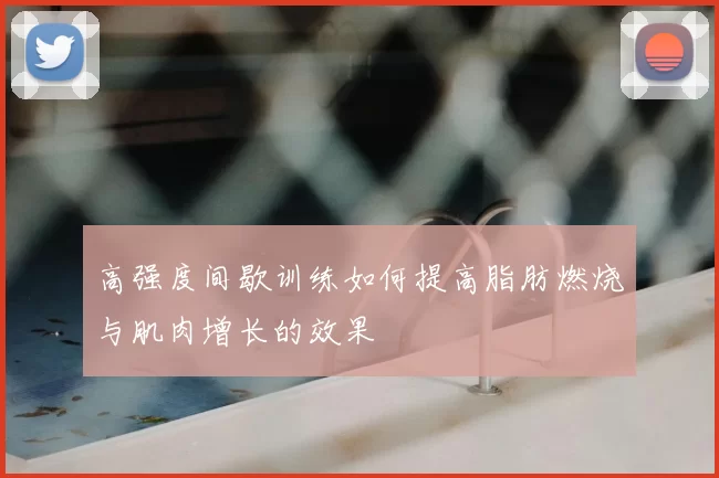 高强度间歇训练如何提高脂肪燃烧与肌肉增长的效果