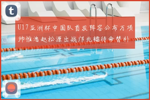 U17亚洲杯中国队首发阵容公布万项帅惟浩赵松源出战邝兆镭待命替补
