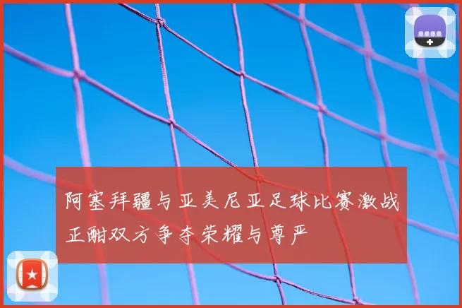 阿塞拜疆与亚美尼亚足球比赛激战正酣双方争夺荣耀与尊严